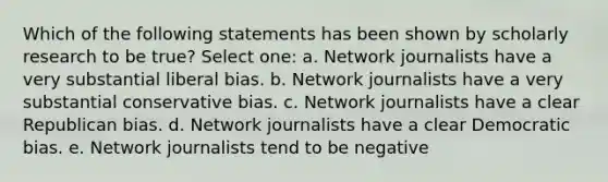 Which of the following statements has been shown by scholarly research to be true? Select one: a. Network journalists have a very substantial liberal bias. b. Network journalists have a very substantial conservative bias. c. Network journalists have a clear Republican bias. d. Network journalists have a clear Democratic bias. e. Network journalists tend to be negative