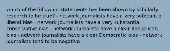 which of the following statements has been shown by scholarly research to be true? - network journalists have a very substantial liberal bias - network journalists have a very substantial conservative bias - network journalists have a clear Republican bias - network journalists have a clear Democratic bias - network journalists tend to be negative