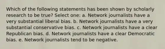 Which of the following statements has been shown by scholarly research to be true? Select one: a. Network journalists have a very substantial liberal bias. b. Network journalists have a very substantial conservative bias. c. Network journalists have a clear Republican bias. d. Network journalists have a clear Democratic bias. e. Network journalists tend to be negative.