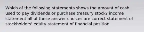 Which of the following statements shows the amount of cash used to pay dividends or purchase treasury stock? income statement all of these answer choices are correct statement of stockholders' equity statement of financial position