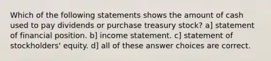 Which of the following statements shows the amount of cash used to pay dividends or purchase treasury stock? a] statement of financial position. b] income statement. c] statement of stockholders' equity. d] all of these answer choices are correct.