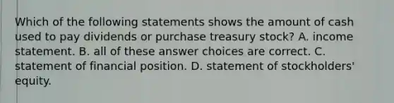 Which of the following statements shows the amount of cash used to pay dividends or purchase treasury stock? A. income statement. B. all of these answer choices are correct. C. statement of financial position. D. statement of stockholders' equity.