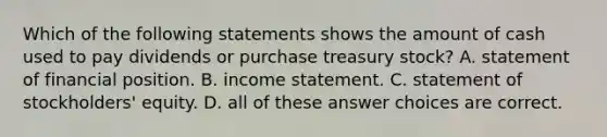 Which of the following statements shows the amount of cash used to pay dividends or purchase treasury stock? A. statement of financial position. B. income statement. C. statement of stockholders' equity. D. all of these answer choices are correct.