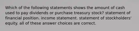 Which of the following statements shows the amount of cash used to pay dividends or purchase treasury stock? statement of financial position. income statement. statement of stockholders' equity. all of these answer choices are correct.