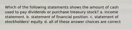 Which of the following statements shows the amount of cash used to pay dividends or purchase treasury stock? a. income statement. b. statement of financial position. c. statement of stockholders' equity. d. all of these answer choices are correct