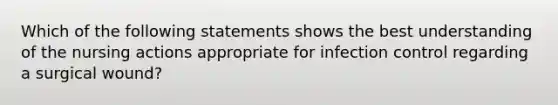 Which of the following statements shows the best understanding of the nursing actions appropriate for infection control regarding a surgical wound?