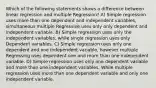 Which of the following statements shows a difference between linear regression and multiple Regression? A) Simple regression uses more than one dependent and independent variables, simultaneous multiple Regressive uses only only dependent and independent variable. B) Simple regression uses only the independent variables, while single regression uses only Dependent variables. C) Simple regression uses only one dependent and one independent variable, however multiple Regressing uses dependent one and more than one independent variable. D) Simple regression uses only one dependent variable and more than one independent variables, While multiple regression uses more than one dependent variable and only one independent variable.