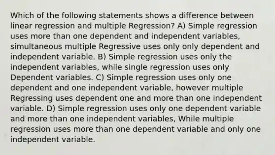 Which of the following statements shows a difference between linear regression and multiple Regression? A) Simple regression uses more than one dependent and independent variables, simultaneous multiple Regressive uses only only dependent and independent variable. B) Simple regression uses only the independent variables, while single regression uses only Dependent variables. C) Simple regression uses only one dependent and one independent variable, however multiple Regressing uses dependent one and more than one independent variable. D) Simple regression uses only one dependent variable and more than one independent variables, While multiple regression uses more than one dependent variable and only one independent variable.