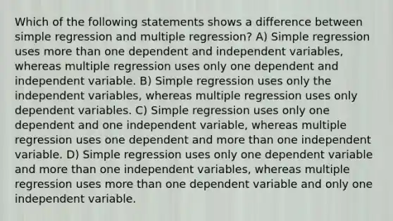 Which of the following statements shows a difference between simple regression and multiple regression? A) Simple regression uses more than one dependent and independent variables, whereas multiple regression uses only one dependent and independent variable. B) Simple regression uses only the independent variables, whereas multiple regression uses only dependent variables. C) Simple regression uses only one dependent and one independent variable, whereas multiple regression uses one dependent and more than one independent variable. D) Simple regression uses only one dependent variable and more than one independent variables, whereas multiple regression uses more than one dependent variable and only one independent variable.