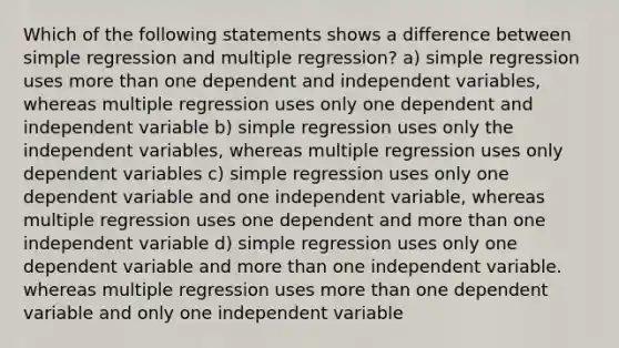 Which of the following statements shows a difference between simple regression and multiple regression? a) simple regression uses more than one dependent and independent variables, whereas multiple regression uses only one dependent and independent variable b) simple regression uses only the independent variables, whereas multiple regression uses only dependent variables c) simple regression uses only one dependent variable and one independent variable, whereas multiple regression uses one dependent and more than one independent variable d) simple regression uses only one dependent variable and more than one independent variable. whereas multiple regression uses more than one dependent variable and only one independent variable