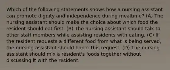 Which of the following statements shows how a nursing assistant can promote dignity and independence during mealtime? (A) The nursing assistant should make the choice about which food the resident should eat first. (B) The nursing assistant should talk to other staff members while assisting residents with eating. (C) If the resident requests a different food from what is being served, the nursing assistant should honor this request. (D) The nursing assistant should mix a resident's foods together without discussing it with the resident.