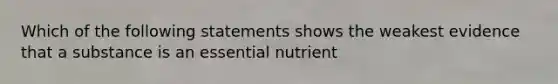 Which of the following statements shows the weakest evidence that a substance is an essential nutrient