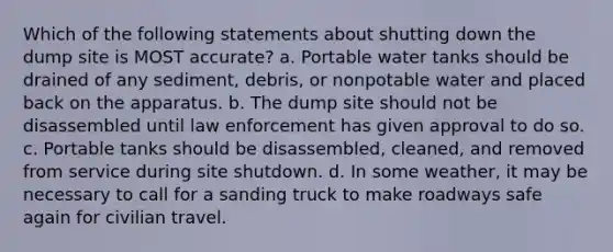 Which of the following statements about shutting down the dump site is MOST accurate? a. Portable water tanks should be drained of any sediment, debris, or nonpotable water and placed back on the apparatus. b. The dump site should not be disassembled until law enforcement has given approval to do so. c. Portable tanks should be disassembled, cleaned, and removed from service during site shutdown. d. In some weather, it may be necessary to call for a sanding truck to make roadways safe again for civilian travel.