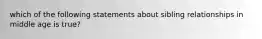 which of the following statements about sibling relationships in middle age is true?