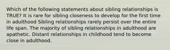 Which of the following statements about sibling relationships is TRUE? It is rare for sibling closeness to develop for the first time in adulthood Sibling relationships rarely persist over the entire life span. The majority of sibling relationships in adulthood are apathetic. Distant relationships in childhood tend to become close in adulthood.