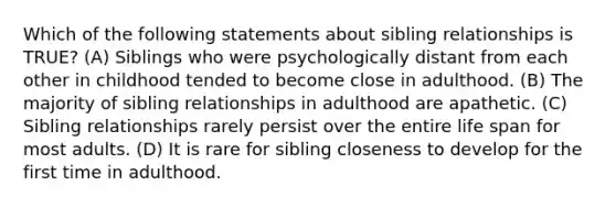 Which of the following statements about sibling relationships is TRUE? (A) Siblings who were psychologically distant from each other in childhood tended to become close in adulthood. (B) The majority of sibling relationships in adulthood are apathetic. (C) Sibling relationships rarely persist over the entire life span for most adults. (D) It is rare for sibling closeness to develop for the first time in adulthood.