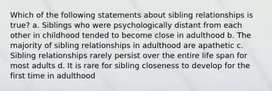 Which of the following statements about sibling relationships is true? a. Siblings who were psychologically distant from each other in childhood tended to become close in adulthood b. The majority of sibling relationships in adulthood are apathetic c. Sibling relationships rarely persist over the entire life span for most adults d. It is rare for sibling closeness to develop for the first time in adulthood