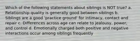 Which of the following statements about siblings is NOT true? a. Relationship quality is generally good between siblings b. Siblings are a good 'practice ground' for intimacy, contact and repair c. Differences across age can relate to jealousy, power, and control d. Emotionally charged both positive and negative interactions occur among siblings frequently