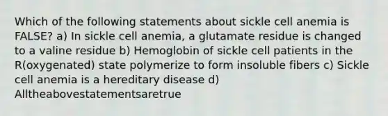 Which of the following statements about sickle cell anemia is FALSE? a) In sickle cell anemia, a glutamate residue is changed to a valine residue b) Hemoglobin of sickle cell patients in the R(oxygenated) state polymerize to form insoluble fibers c) Sickle cell anemia is a hereditary disease d) Alltheabovestatementsaretrue