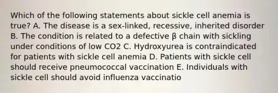 Which of the following statements about sickle cell anemia is true? A. The disease is a sex-linked, recessive, inherited disorder B. The condition is related to a defective β chain with sickling under conditions of low CO2 C. Hydroxyurea is contraindicated for patients with sickle cell anemia D. Patients with sickle cell should receive pneumococcal vaccination E. Individuals with sickle cell should avoid influenza vaccinatio