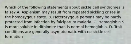 Which of the following statements about sickle cell syndromes is false? A. Asplenism may result from repeated sickling crises in the homozygous state. B. Heterozygous persons may be partly protected from infection by falciparum malaria. C. Hemoglobin S is more soluble in dithionite than is normal hemoglobin. D. Trait conditions are generally asymptomatic with no sickle cell formation