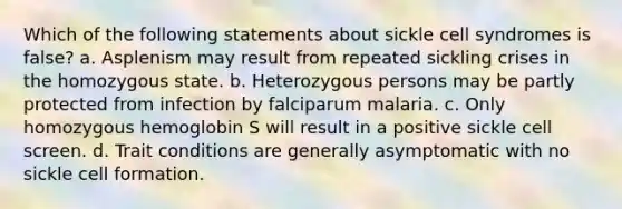 Which of the following statements about sickle cell syndromes is false? a. Asplenism may result from repeated sickling crises in the homozygous state. b. Heterozygous persons may be partly protected from infection by falciparum malaria. c. Only homozygous hemoglobin S will result in a positive sickle cell screen. d. Trait conditions are generally asymptomatic with no sickle cell formation.