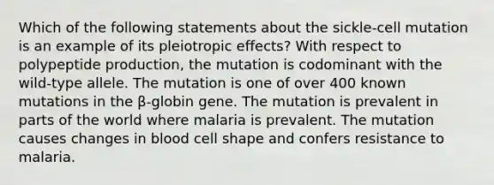 Which of the following statements about the sickle-cell mutation is an example of its pleiotropic effects? With respect to polypeptide production, the mutation is codominant with the wild-type allele. The mutation is one of over 400 known mutations in the β-globin gene. The mutation is prevalent in parts of the world where malaria is prevalent. The mutation causes changes in blood cell shape and confers resistance to malaria.