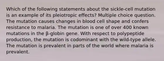 Which of the following statements about the sickle-cell mutation is an example of its pleiotropic effects? Multiple choice question. The mutation causes changes in blood cell shape and confers resistance to malaria. The mutation is one of over 400 known mutations in the β-globin gene. With respect to polypeptide production, the mutation is codominant with the wild-type allele. The mutation is prevalent in parts of the world where malaria is prevalent.