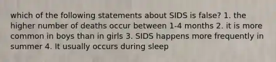 which of the following statements about SIDS is false? 1. the higher number of deaths occur between 1-4 months 2. it is more common in boys than in girls 3. SIDS happens more frequently in summer 4. It usually occurs during sleep