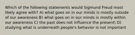 Which of the following statements would Sigmund Freud most likely agree with? A) what goes on in our minds is mostly outside of our awareness B) what goes on in our minds is mostly within our awareness C) the past does not influence the present D) studying what is underneath people's behavior is not important