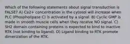 Which of the following statements about signal transduction is FALSE? A) Ca2+ concentration in the cytosol will increase when PLC (Phospholipase C) is activated by a signal. B) Cyclic GMP is made in smooth muscle cells when they receive NO signal. C) SH2 domain containing proteins is expected to bind to inactive RTK (not binding to ligand). D) Ligand binding to RTK promote dimerization of the RTK.