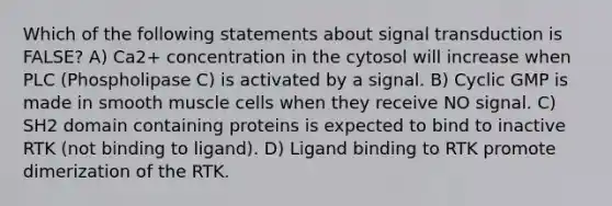 Which of the following statements about signal transduction is FALSE? A) Ca2+ concentration in the cytosol will increase when PLC (Phospholipase C) is activated by a signal. B) Cyclic GMP is made in smooth muscle cells when they receive NO signal. C) SH2 domain containing proteins is expected to bind to inactive RTK (not binding to ligand). D) Ligand binding to RTK promote dimerization of the RTK.