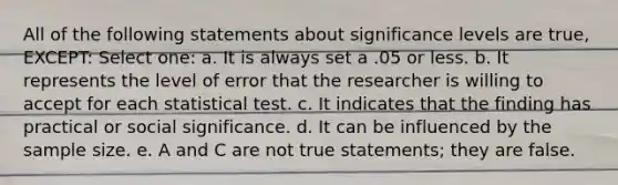 All of the following statements about significance levels are true, EXCEPT: Select one: a. It is always set a .05 or less. b. It represents the level of error that the researcher is willing to accept for each statistical test. c. It indicates that the finding has practical or social significance. d. It can be influenced by the sample size. e. A and C are not true statements; they are false.