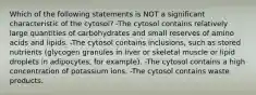 Which of the following statements is NOT a significant characteristic of the cytosol? -The cytosol contains relatively large quantities of carbohydrates and small reserves of amino acids and lipids. -The cytosol contains inclusions, such as stored nutrients (glycogen granules in liver or skeletal muscle or lipid droplets in adipocytes, for example). -The cytosol contains a high concentration of potassium ions. -The cytosol contains waste products.