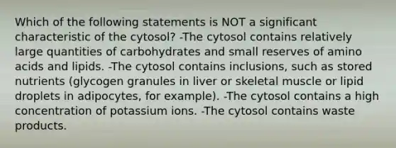 Which of the following statements is NOT a significant characteristic of the cytosol? -The cytosol contains relatively large quantities of carbohydrates and small reserves of amino acids and lipids. -The cytosol contains inclusions, such as stored nutrients (glycogen granules in liver or skeletal muscle or lipid droplets in adipocytes, for example). -The cytosol contains a high concentration of potassium ions. -The cytosol contains waste products.