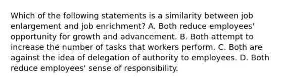 Which of the following statements is a similarity between job enlargement and job enrichment? A. Both reduce employees' opportunity for growth and advancement. B. Both attempt to increase the number of tasks that workers perform. C. Both are against the idea of delegation of authority to employees. D. Both reduce employees' sense of responsibility.