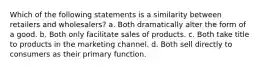 Which of the following statements is a similarity between retailers and wholesalers? a. Both dramatically alter the form of a good. b. Both only facilitate sales of products. c. Both take title to products in the marketing channel. d. Both sell directly to consumers as their primary function.