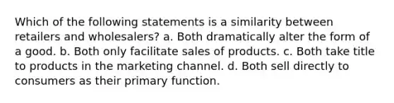 Which of the following statements is a similarity between retailers and wholesalers? a. Both dramatically alter the form of a good. b. Both only facilitate sales of products. c. Both take title to products in the marketing channel. d. Both sell directly to consumers as their primary function.