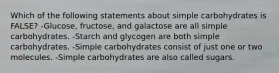 Which of the following statements about simple carbohydrates is FALSE? -Glucose, fructose, and galactose are all simple carbohydrates. -Starch and glycogen are both simple carbohydrates. -Simple carbohydrates consist of just one or two molecules. -Simple carbohydrates are also called sugars.