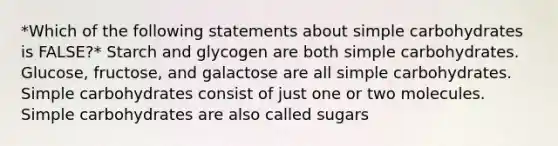 *Which of the following statements about simple carbohydrates is FALSE?* Starch and glycogen are both simple carbohydrates. Glucose, fructose, and galactose are all simple carbohydrates. Simple carbohydrates consist of just one or two molecules. Simple carbohydrates are also called sugars