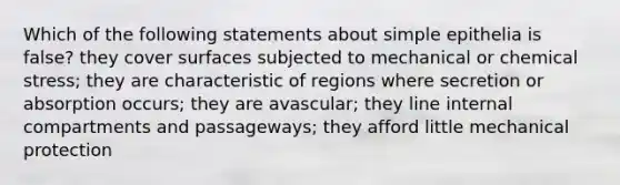 Which of the following statements about simple epithelia is false? they cover surfaces subjected to mechanical or chemical stress; they are characteristic of regions where secretion or absorption occurs; they are avascular; they line internal compartments and passageways; they afford little mechanical protection