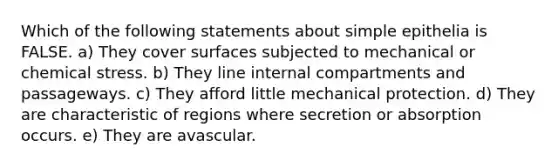 Which of the following statements about simple epithelia is FALSE. a) They cover surfaces subjected to mechanical or chemical stress. b) They line internal compartments and passageways. c) They afford little mechanical protection. d) They are characteristic of regions where secretion or absorption occurs. e) They are avascular.