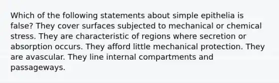 Which of the following statements about simple epithelia is false? They cover surfaces subjected to mechanical or chemical stress. They are characteristic of regions where secretion or absorption occurs. They afford little mechanical protection. They are avascular. They line internal compartments and passageways.