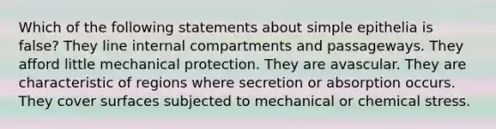 Which of the following statements about simple epithelia is false? They line internal compartments and passageways. They afford little mechanical protection. They are avascular. They are characteristic of regions where secretion or absorption occurs. They cover surfaces subjected to mechanical or chemical stress.