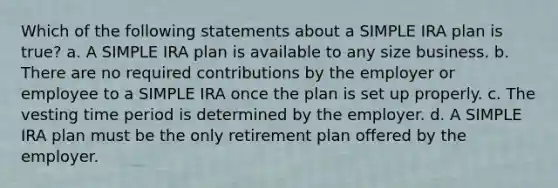 Which of the following statements about a SIMPLE IRA plan is true? a. A SIMPLE IRA plan is available to any size business. b. There are no required contributions by the employer or employee to a SIMPLE IRA once the plan is set up properly. c. The vesting time period is determined by the employer. d. A SIMPLE IRA plan must be the only retirement plan offered by the employer.