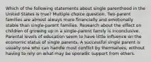 Which of the following statements about single parenthood in the United States is true? Multiple choice question. Two-parent families are almost always more financially and emotionally stable than single-parent families. Research about the effect on children of growing up in a single-parent family is inconclusive. Parental levels of education seem to have little influence on the economic status of single parents. A successful single parent is usually one who can handle most conflict by themselves, without having to rely on what may be sporadic support from others.