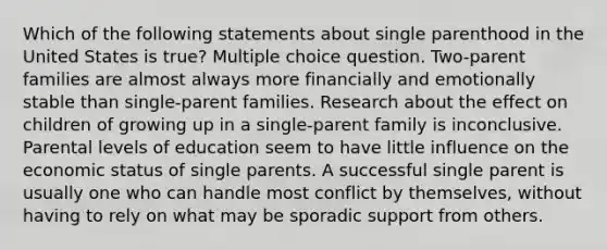 Which of the following statements about single parenthood in the United States is true? Multiple choice question. Two-parent families are almost always more financially and emotionally stable than single-parent families. Research about the effect on children of growing up in a single-parent family is inconclusive. Parental levels of education seem to have little influence on the economic status of single parents. A successful single parent is usually one who can handle most conflict by themselves, without having to rely on what may be sporadic support from others.