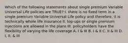 Which of the following statements about single premium Variable Universal Life policies are TRUE? I. there is no fixed term in a single premium Variable Universal Life policy and therefore, it is technically whole life insurance II. top-ups or single premium injections are allowed in the plans III. policyholders have the flexibility of varying the life coverage A. I & III B. I & II C. II & III D. I, II, & III