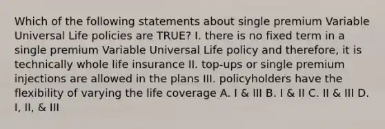 Which of the following statements about single premium Variable Universal Life policies are TRUE? I. there is no fixed term in a single premium Variable Universal Life policy and therefore, it is technically whole life insurance II. top-ups or single premium injections are allowed in the plans III. policyholders have the flexibility of varying the life coverage A. I & III B. I & II C. II & III D. I, II, & III