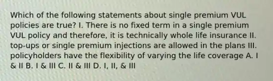 Which of the following statements about single premium VUL policies are true? I. There is no fixed term in a single premium VUL policy and therefore, it is technically whole life insurance II. top-ups or single premium injections are allowed in the plans III. policyholders have the flexibility of varying the life coverage A. I & II B. I & III C. II & III D. I, II, & III